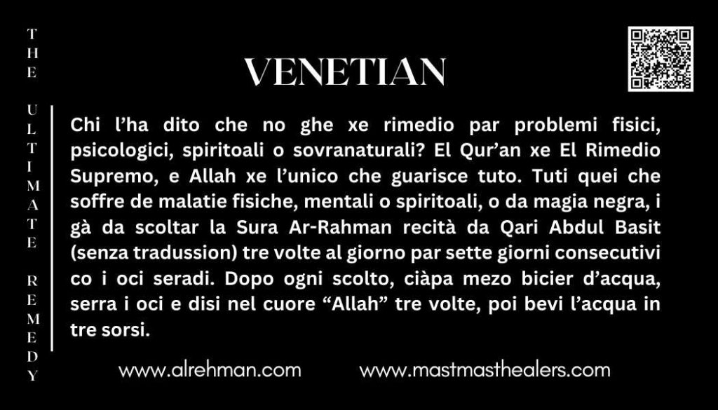 Chi l’ha dito che no ghe xe rimedio par problemi fisici, psicologici, spiritoali o sovranaturali? El Qur’an xe El Rimedio Supremo, e Allah xe l’unico che guarisce tuto.

Tuti quei che soffre de malatie fisiche, mentali o spiritoali, o da magia negra, i gà da scoltar la Sura Ar-Rahman recità da Qari Abdul Basit (senza tradussion) tre volte al giorno par sette giorni consecutivi co i oci seradi. Dopo ogni scolto, ciàpa mezo bicier d’acqua, serra i oci e disi nel cuore “Allah” tre volte, poi bevi l’acqua in tre sorsi.